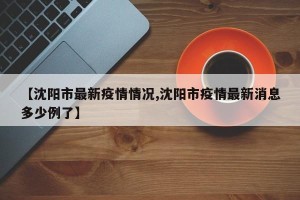 【沈阳市最新疫情情况,沈阳市疫情最新消息多少例了】