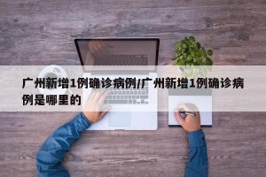 广州新增1例确诊病例/广州新增1例确诊病例是哪里的