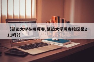 【延边大学在哪珲春,延边大学珲春校区是211吗?】