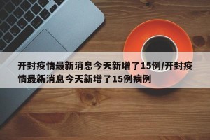 开封疫情最新消息今天新增了15例/开封疫情最新消息今天新增了15例病例