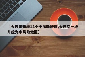 【大连市新增14个中风险地区,大连又一地升级为中风险地区】