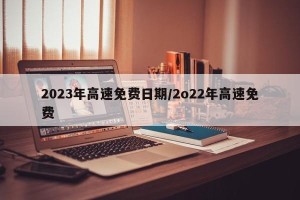 2023年高速免费日期/2o22年高速免费