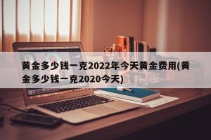 黄金多少钱一克2022年今天黄金费用(黄金多少钱一克2020今天)