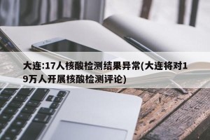 大连:17人核酸检测结果异常(大连将对19万人开展核酸检测评论)