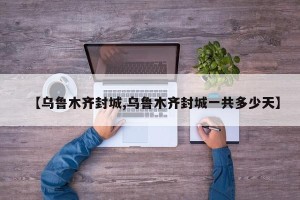 【乌鲁木齐封城,乌鲁木齐封城一共多少天】