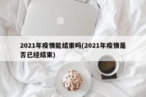 2021年疫情能结束吗(2021年疫情是否已经结束)