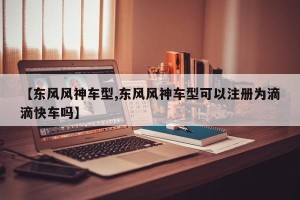 【东风风神车型,东风风神车型可以注册为滴滴快车吗】