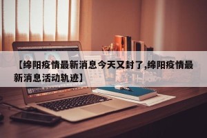 【绵阳疫情最新消息今天又封了,绵阳疫情最新消息活动轨迹】