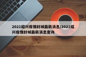 2021绍兴疫情封城最新消息/2021绍兴疫情封城最新消息查询