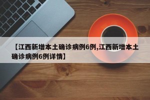 【江西新增本土确诊病例6例,江西新增本土确诊病例6例详情】