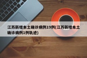 江苏新增本土确诊病例19例(江苏新增本土确诊病例1例轨迹)