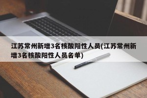 江苏常州新增3名核酸阳性人员(江苏常州新增3名核酸阳性人员名单)