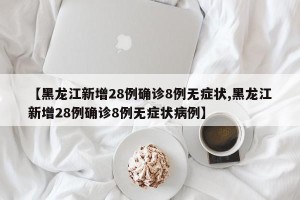 【黑龙江新增28例确诊8例无症状,黑龙江新增28例确诊8例无症状病例】