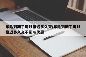 车险到期了可以推迟多久交/车险到期了可以推迟多久交不影响优惠