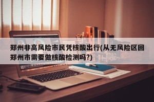郑州非高风险市民凭核酸出行(从无风险区回郑州市需要做核酸检测吗?)