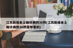 江苏新增本土确诊病例36例(江苏新增本土确诊病例36例是哪里的)