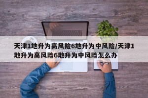 天津1地升为高风险6地升为中风险/天津1地升为高风险6地升为中风险怎么办