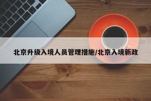 北京升级入境人员管理措施/北京入境新政