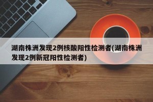 湖南株洲发现2例核酸阳性检测者(湖南株洲发现2例新冠阳性检测者)