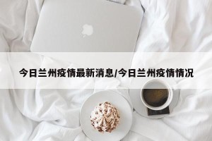 今日兰州疫情最新消息/今日兰州疫情情况