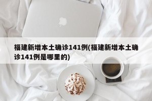 福建新增本土确诊141例(福建新增本土确诊141例是哪里的)