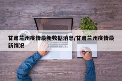 甘肃兰州疫情最新数据消息/甘肃兰州疫情最新情况