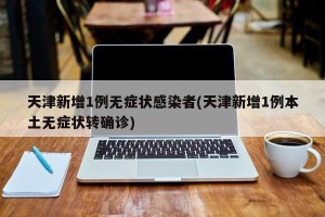 天津新增1例无症状感染者(天津新增1例本土无症状转确诊)