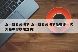 五一世界劳动节(五一世界劳动节是在哪一次大会中得以成立的)