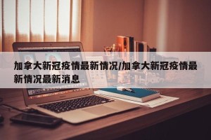 加拿大新冠疫情最新情况/加拿大新冠疫情最新情况最新消息