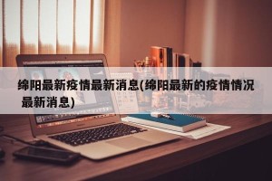 绵阳最新疫情最新消息(绵阳最新的疫情情况 最新消息)