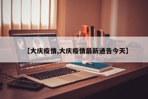 【大庆疫情,大庆疫情最新通告今天】