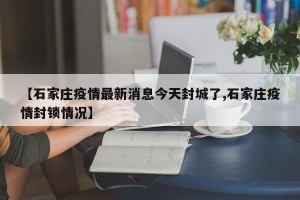 【石家庄疫情最新消息今天封城了,石家庄疫情封锁情况】