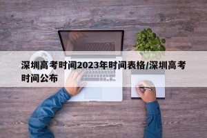 深圳高考时间2023年时间表格/深圳高考时间公布