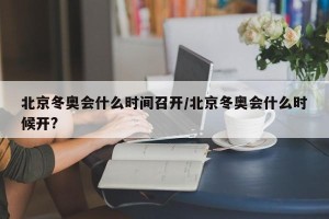 北京冬奥会什么时间召开/北京冬奥会什么时候开?