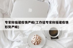 专家称福建疫情严峻(工作组专家称福建疫情形势严峻)