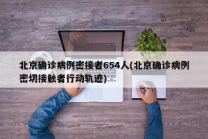 北京确诊病例密接者654人(北京确诊病例密切接触者行动轨迹)