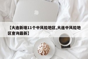 【大连新增11个中风险地区,大连中风险地区查询最新】