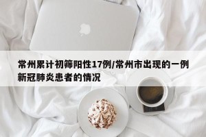 常州累计初筛阳性17例/常州市出现的一例新冠肺炎患者的情况