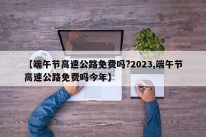 【端午节高速公路免费吗?2023,端午节高速公路免费吗今年】