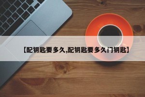 【配钥匙要多久,配钥匙要多久门钥匙】