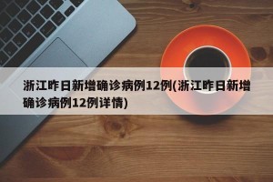 浙江昨日新增确诊病例12例(浙江昨日新增确诊病例12例详情)