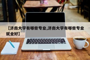 【济南大学有哪些专业,济南大学有哪些专业就业好】
