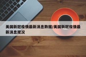 美国新冠疫情最新消息数据/美国新冠疫情最新消息现况