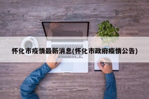 怀化市疫情最新消息(怀化市政府疫情公告)
