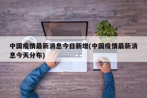 中国疫情最新消息今日新增(中国疫情最新消息今天分布)