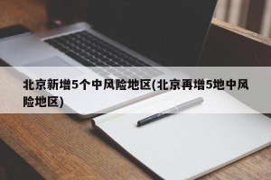 北京新增5个中风险地区(北京再增5地中风险地区)