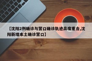 【沈阳2例确诊与营口确诊轨迹高度重合,沈阳新增本土确诊营口】