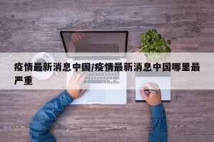 疫情最新消息中国/疫情最新消息中国哪里最严重