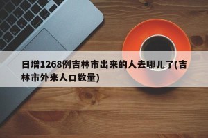 日增1268例吉林市出来的人去哪儿了(吉林市外来人口数量)