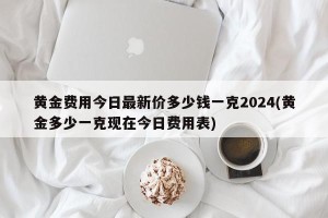 黄金费用今日最新价多少钱一克2024(黄金多少一克现在今日费用表)